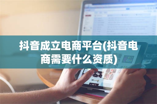 抖音成立电商平台(抖音电商需要什么资质)