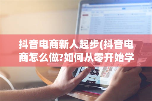 抖音电商新人起步(抖音电商怎么做?如何从零开始学做电商赚钱)