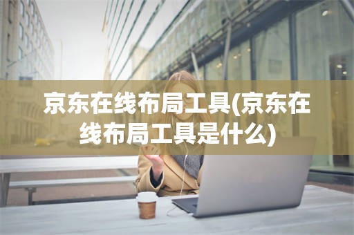 京东在线布局工具(京东在线布局工具是什么)