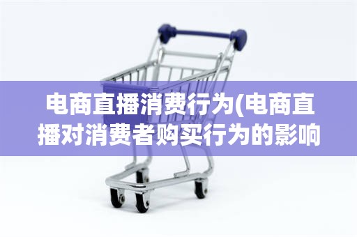 电商直播消费行为(电商直播对消费者购买行为的影响)