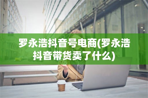 罗永浩抖音号电商(罗永浩抖音带货卖了什么)