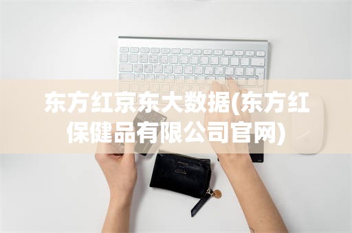 东方红京东大数据(东方红保健品有限公司官网)