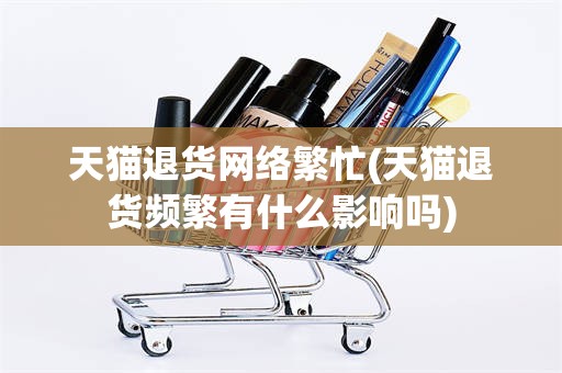 天猫退货网络繁忙(天猫退货频繁有什么影响吗)