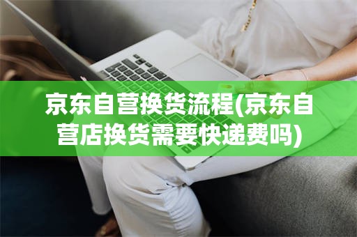 京东自营换货流程(京东自营店换货需要快递费吗)