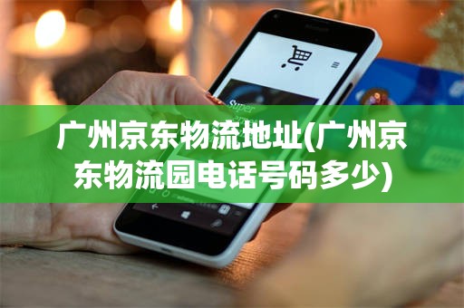 广州京东物流地址(广州京东物流园电话号码多少)