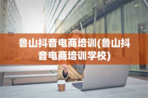 鲁山抖音电商培训(鲁山抖音电商培训学校)