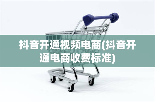 抖音开通视频电商(抖音开通电商收费标准)
