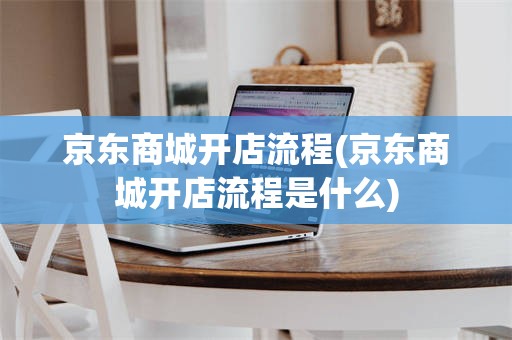京东商城开店流程(京东商城开店流程是什么)