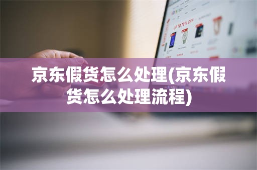 京东假货怎么处理(京东假货怎么处理流程)