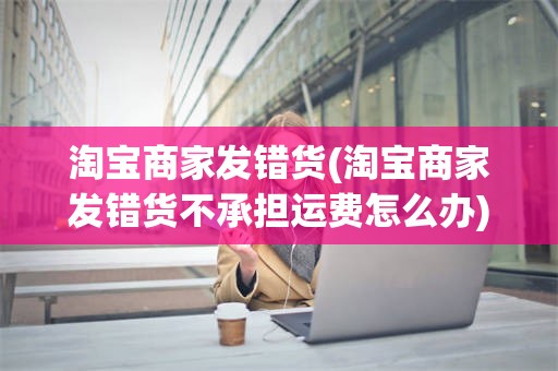 淘宝商家发错货(淘宝商家发错货不承担运费怎么办)