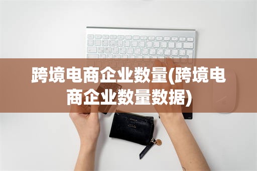 跨境电商企业数量(跨境电商企业数量数据)