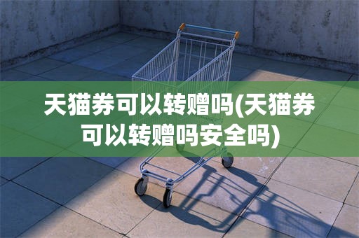 天猫券可以转赠吗(天猫券可以转赠吗安全吗)