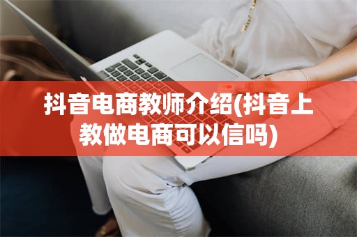 抖音电商教师介绍(抖音上教做电商可以信吗)