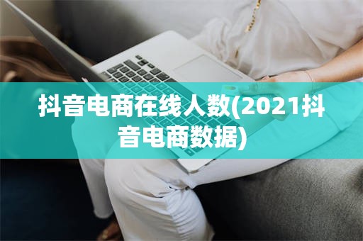 抖音电商在线人数(2021抖音电商数据)