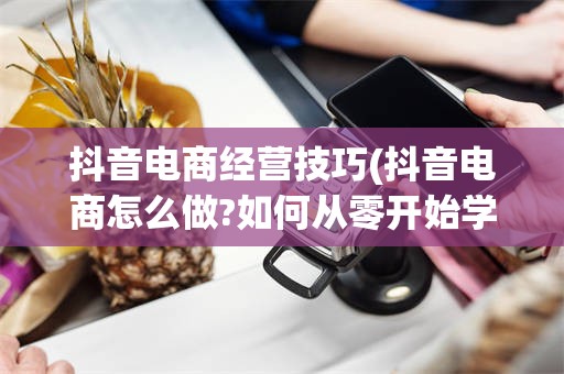 抖音电商经营技巧(抖音电商怎么做?如何从零开始学做电商赚钱)