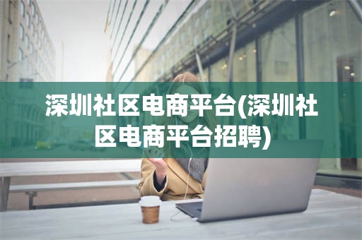 深圳社区电商平台(深圳社区电商平台招聘)