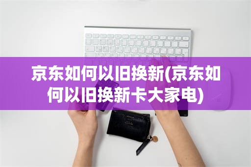 京东如何以旧换新(京东如何以旧换新卡大家电)