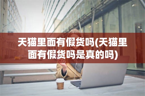 天猫里面有假货吗(天猫里面有假货吗是真的吗)