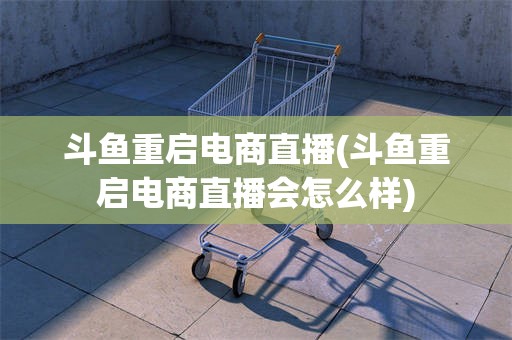斗鱼重启电商直播(斗鱼重启电商直播会怎么样)