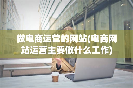做电商运营的网站(电商网站运营主要做什么工作)