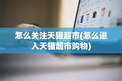 怎么关注天猫超市(怎么进入天猫超市购物)