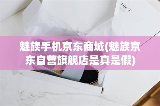 魅族手机京东商城(魅族京东自营旗舰店是真是假)