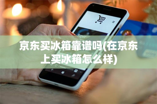 京东买冰箱靠谱吗(在京东上买冰箱怎么样)