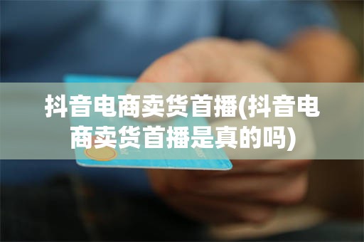 抖音电商卖货首播(抖音电商卖货首播是真的吗)