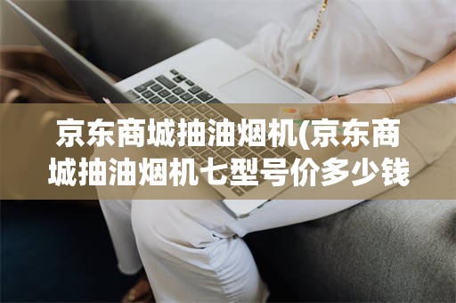 京东商城抽油烟机(京东商城抽油烟机七型号价多少钱)