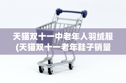 天猫双十一中老年人羽绒服(天猫双十一老年鞋子销量排行榜)