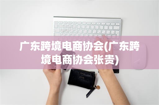 广东跨境电商协会(广东跨境电商协会张贵)