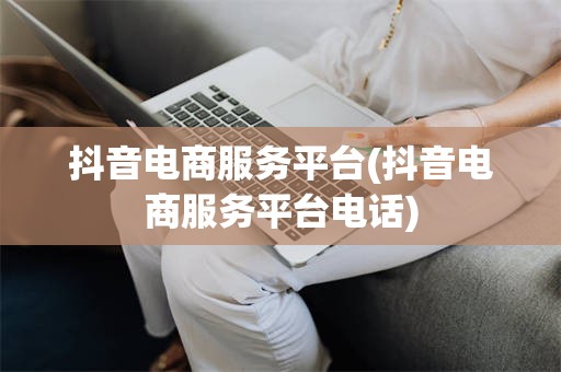 抖音电商服务平台(抖音电商服务平台电话)