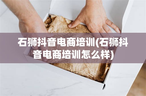 石狮抖音电商培训(石狮抖音电商培训怎么样)
