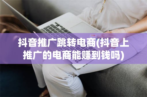 抖音推广跳转电商(抖音上推广的电商能赚到钱吗)