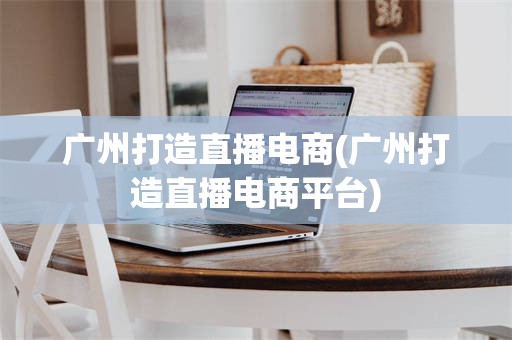 广州打造直播电商(广州打造直播电商平台)