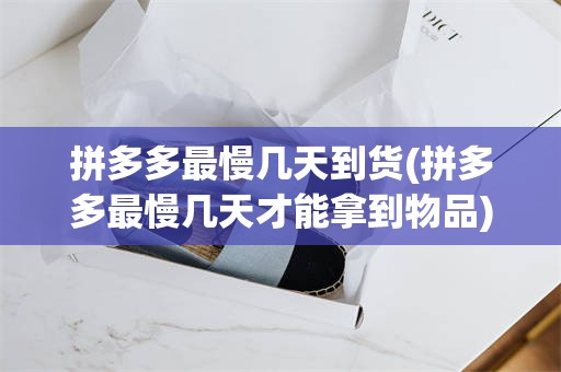 拼多多最慢几天到货(拼多多最慢几天才能拿到物品)