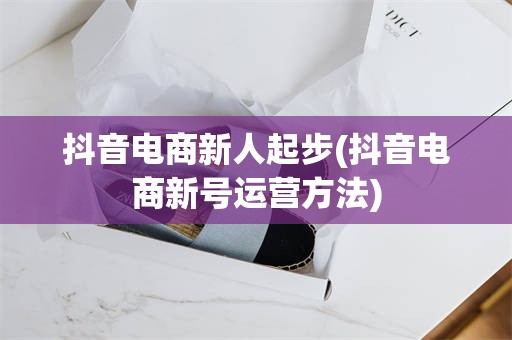 抖音电商新人起步(抖音电商新号运营方法)