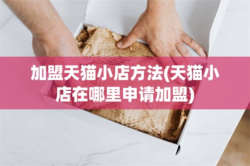 加盟天猫小店方法(天猫小店在哪里申请加盟)