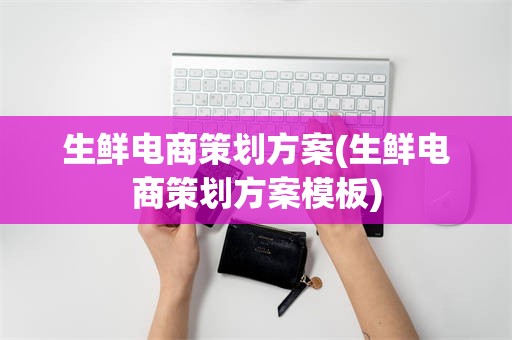 生鲜电商策划方案(生鲜电商策划方案模板)