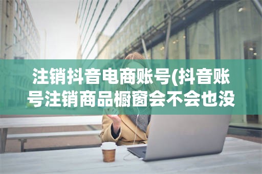 注销抖音电商账号(抖音账号注销商品橱窗会不会也没有了)