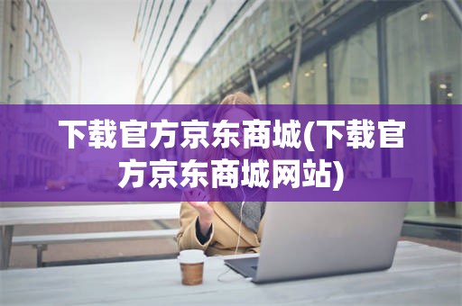 下载官方京东商城(下载官方京东商城网站)