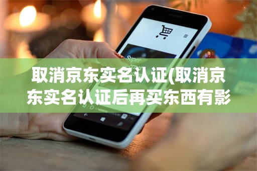 取消京东实名认证(取消京东实名认证后再买东西有影响吗)