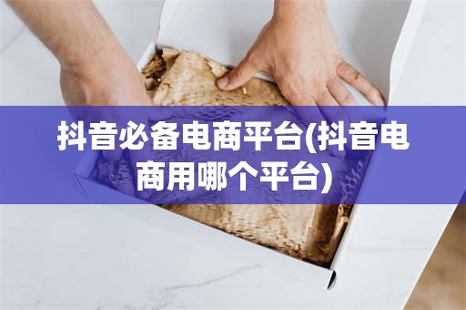 抖音必备电商平台(抖音电商用哪个平台)