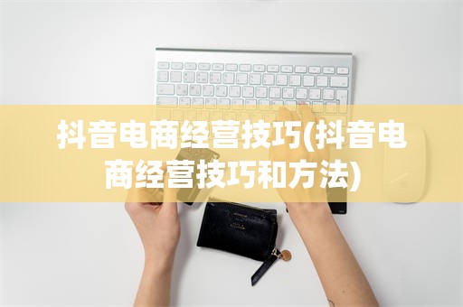 抖音电商经营技巧(抖音电商经营技巧和方法)
