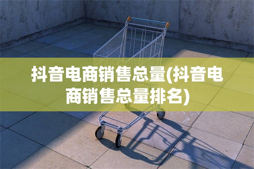 抖音电商销售总量(抖音电商销售总量排名)