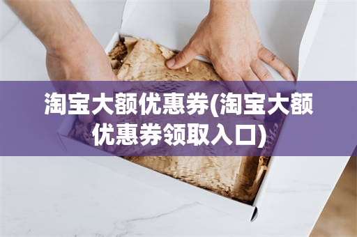 淘宝大额优惠券(淘宝大额优惠券领取入口)