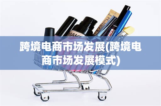 跨境电商市场发展(跨境电商市场发展模式)