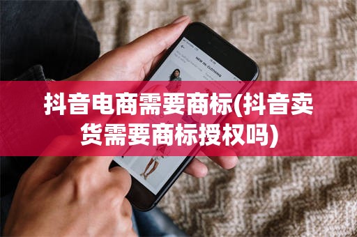 抖音电商需要商标(抖音卖货需要商标授权吗)