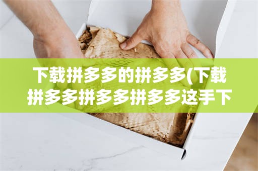 下载拼多多的拼多多(下载拼多多拼多多拼多多这手下的作文)