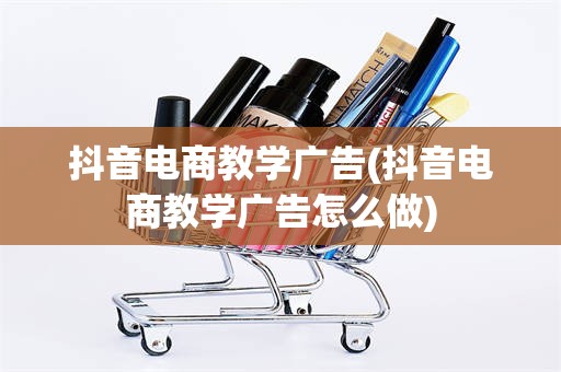 抖音电商教学广告(抖音电商教学广告怎么做)